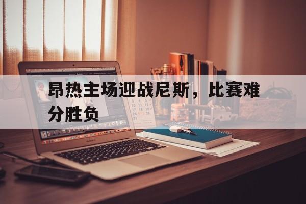 关于昂热主场迎战尼斯，比赛难分胜负的信息