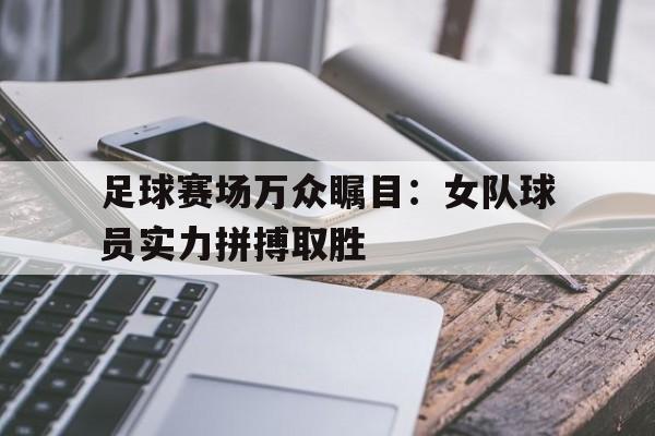 足球赛场万众瞩目：女队球员实力拼搏取胜的简单介绍