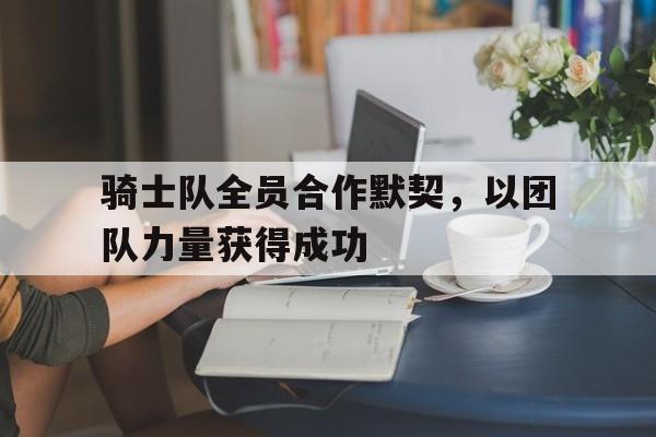 骑士队全员合作默契，以团队力量获得成功的简单介绍