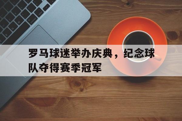 罗马球迷举办庆典，纪念球队夺得赛季冠军的简单介绍