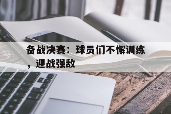 备战决赛：球员们不懈训练，迎战强敌的简单介绍