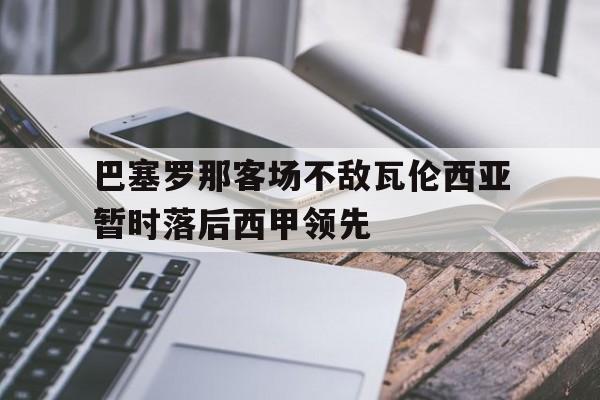 关于巴塞罗那客场不敌瓦伦西亚暂时落后西甲领先的信息