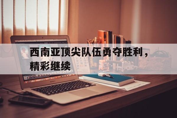 西南亚顶尖队伍勇夺胜利，精彩继续的简单介绍