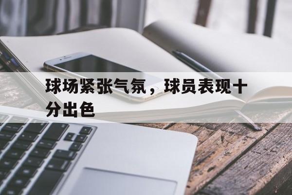 关于球场紧张气氛，球员表现十分出色的信息