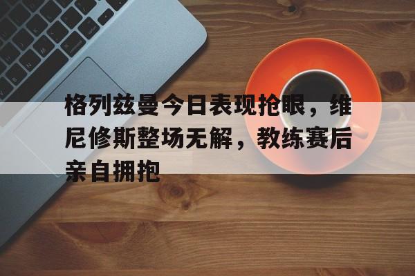 格列兹曼今日表现抢眼，维尼修斯整场无解，教练赛后亲自拥抱